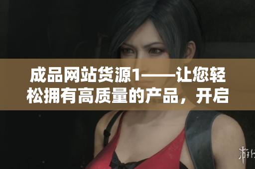 成品网站货源1——让您轻松拥有高质量的产品，开启财富通道