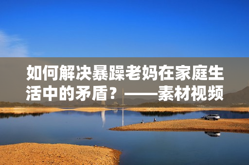 如何解决暴躁老妈在家庭生活中的矛盾？——素材视频探讨