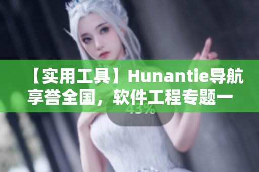 【实用工具】Hunantie导航享誉全国，软件工程专题一键迎刃而解！