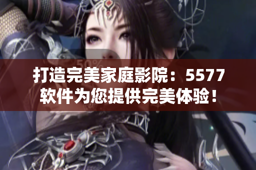 打造完美家庭影院：5577软件为您提供完美体验！