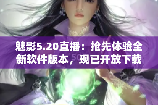 魅影5.20直播：抢先体验全新软件版本，现已开放下载!