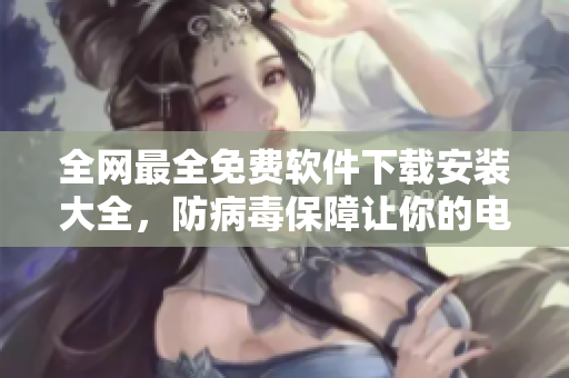全网最全免费软件下载安装大全，防病毒保障让你的电脑更安全！