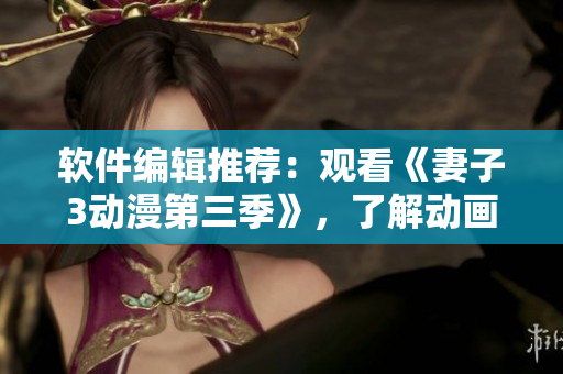 软件编辑推荐：观看《妻子3动漫第三季》，了解动画软件技术进步！
