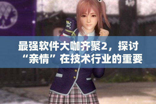 最强软件大咖齐聚2，探讨“亲情”在技术行业的重要性！-免费阅读