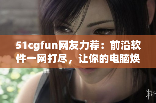51cgfun网友力荐：前沿软件一网打尽，让你的电脑焕发新生！