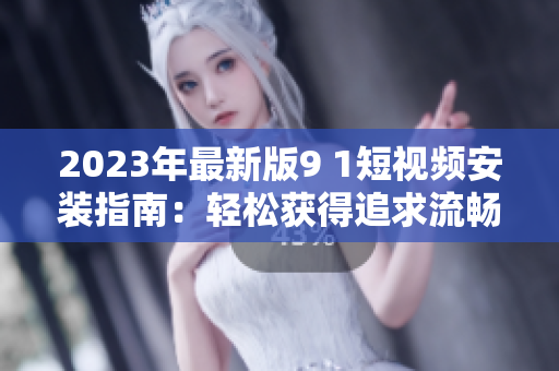 2023年最新版9 1短视频安装指南：轻松获得追求流畅体验的网络软件