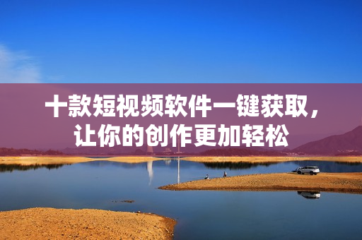 十款短视频软件一键获取，让你的创作更加轻松