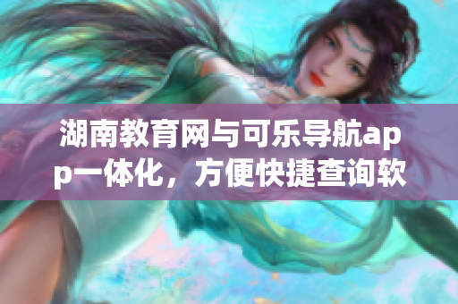湖南教育网与可乐导航app一体化，方便快捷查询软件功能提升