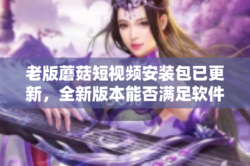 老版蘑菇短视频安装包已更新，全新版本能否满足软件爱好者的期待？