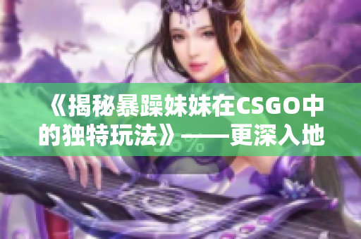 《揭秘暴躁妹妹在CSGO中的独特玩法》——更深入地了解C层的游戏技巧