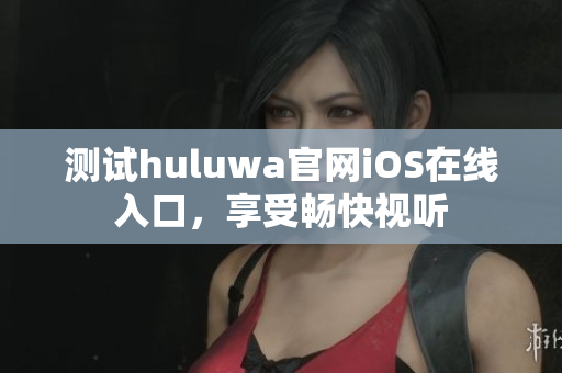 测试huluwa官网iOS在线入口，享受畅快视听