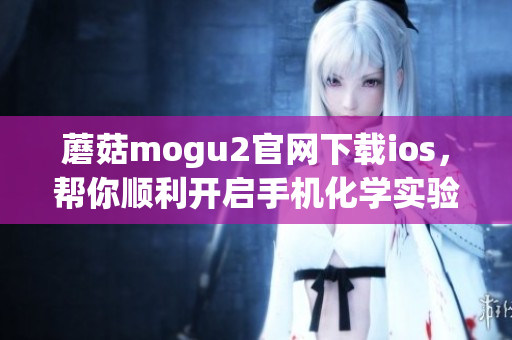 蘑菇mogu2官网下载ios，帮你顺利开启手机化学实验室