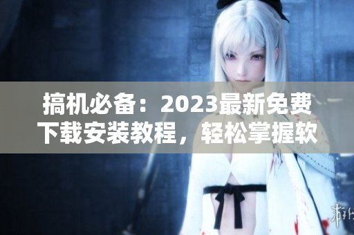 搞机必备：2023最新免费下载安装教程，轻松掌握软件安装技巧