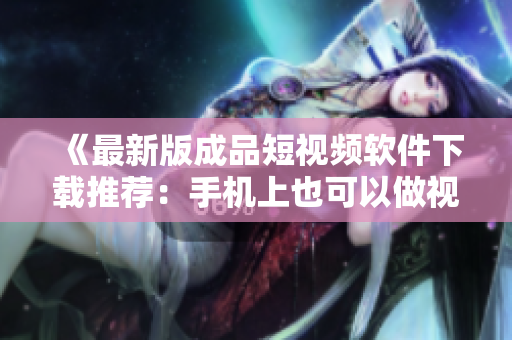 《最新版成品短视频软件下载推荐：手机上也可以做视频剪辑》