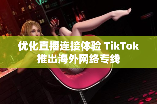 优化直播连接体验 TikTok推出海外网络专线