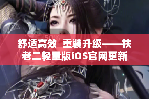 舒适高效  重装升级——扶老二轻量版iOS官网更新
