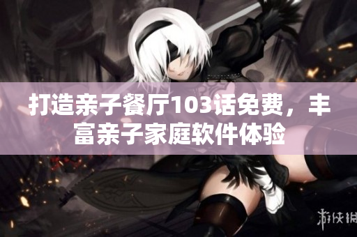 打造亲子餐厅103话免费，丰富亲子家庭软件体验