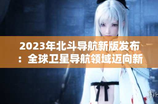 2023年北斗导航新版发布：全球卫星导航领域迈向新高度