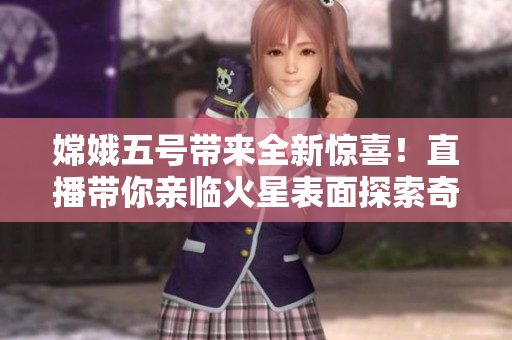 嫦娥五号带来全新惊喜！直播带你亲临火星表面探索奇遇！
