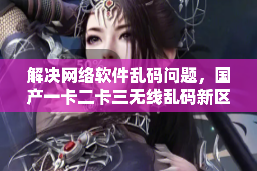解决网络软件乱码问题，国产一卡二卡三无线乱码新区值得期待
