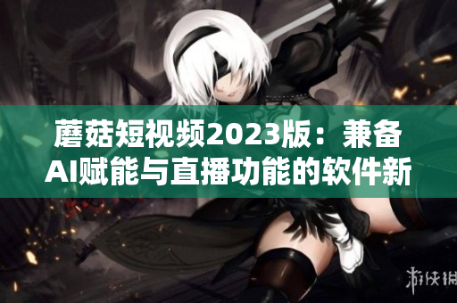 蘑菇短视频2023版：兼备AI赋能与直播功能的软件新体验