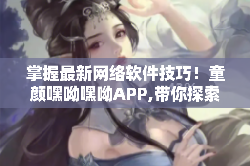 掌握最新网络软件技巧！童颜嘿呦嘿呦APP,带你探索互联网软件世界