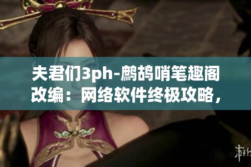 夫君们3ph-鹧鸪哨笔趣阁改编：网络软件终极攻略，解锁新姿势