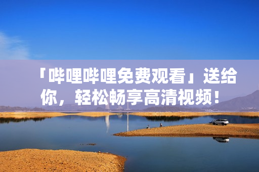「哔哩哔哩免费观看」送给你，轻松畅享高清视频！