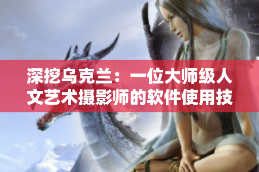深挖乌克兰：一位大师级人文艺术摄影师的软件使用技巧