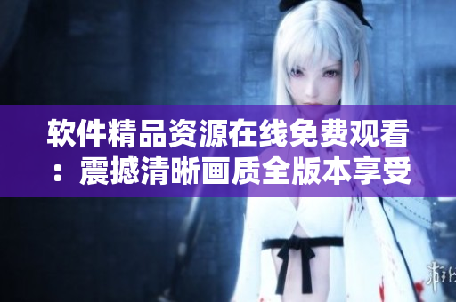 软件精品资源在线免费观看：震撼清晰画质全版本享受