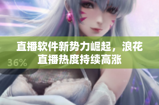 直播软件新势力崛起，浪花直播热度持续高涨
