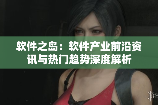 软件之岛：软件产业前沿资讯与热门趋势深度解析
