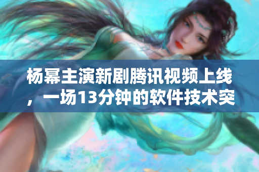杨幂主演新剧腾讯视频上线，一场13分钟的软件技术突破