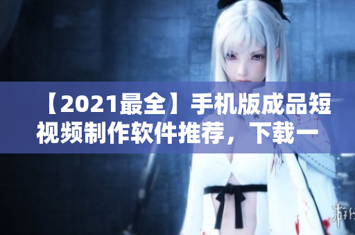 【2021最全】手机版成品短视频制作软件推荐，下载一站式解决！