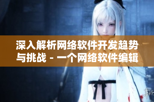深入解析网络软件开发趋势与挑战 - 一个网络软件编辑的探索与思考