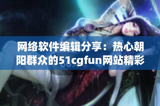 网络软件编辑分享：热心朝阳群众的51cgfun网站精彩解读