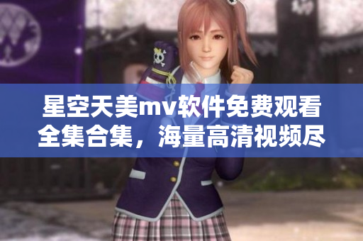 星空天美mv软件免费观看全集合集，海量高清视频尽情畅享