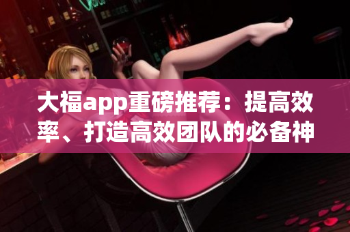 大福app重磅推荐：提高效率、打造高效团队的必备神器！