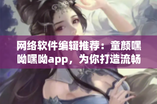 网络软件编辑推荐：童颜嘿呦嘿呦app，为你打造流畅易用的社交软件