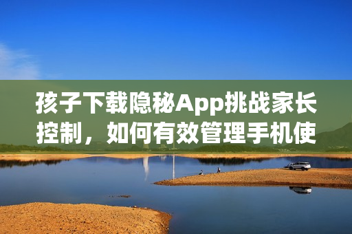 孩子下载隐秘App挑战家长控制，如何有效管理手机使用？