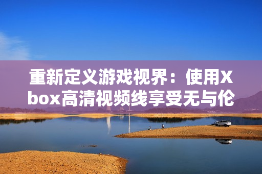 重新定义游戏视界：使用Xbox高清视频线享受无与伦比的游戏画质