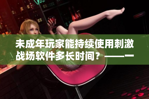 未成年玩家能持续使用刺激战场软件多长时间？——一个软件编辑的调查报告
