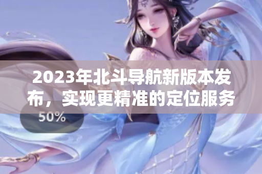2023年北斗导航新版本发布，实现更精准的定位服务