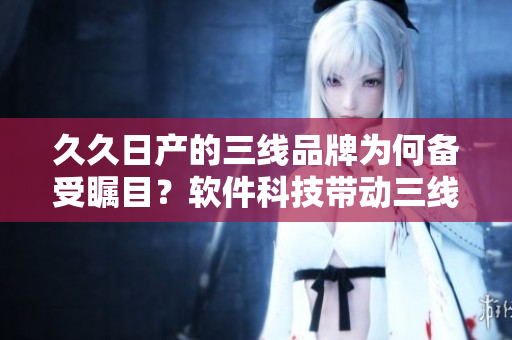 久久日产的三线品牌为何备受瞩目？软件科技带动三线发展
