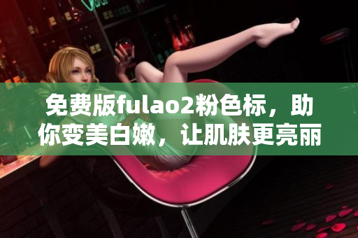 免费版fulao2粉色标，助你变美白嫩，让肌肤更亮丽动人