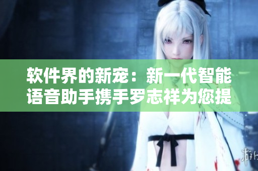 软件界的新宠：新一代智能语音助手携手罗志祥为您提供更便捷的操作体验