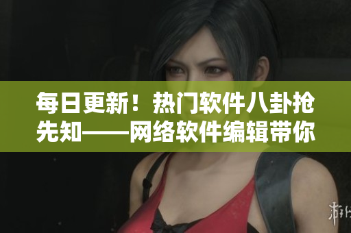 每日更新！热门软件八卦抢先知——网络软件编辑带你看行业内最新动态！