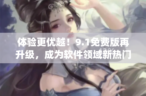 体验更优越！9.1免费版再升级，成为软件领域新热门9.1top