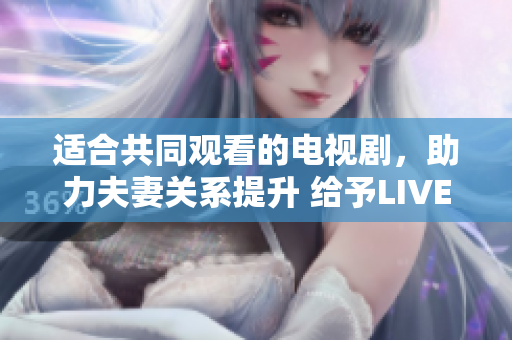 适合共同观看的电视剧，助力夫妻关系提升 给予LIVE软件程序启示