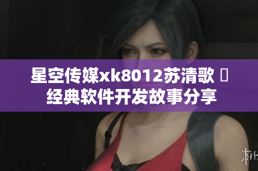 星空传媒xk8012苏清歌 揃 经典软件开发故事分享